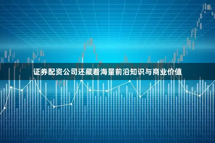 证券配资公司还藏着海量前沿知识与商业价值