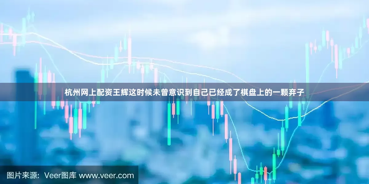 杭州网上配资王辉这时候未曾意识到自己已经成了棋盘上的一颗弃子