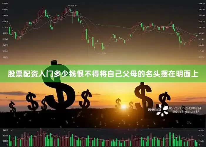 股票配资入门多少钱恨不得将自己父母的名头摆在明面上