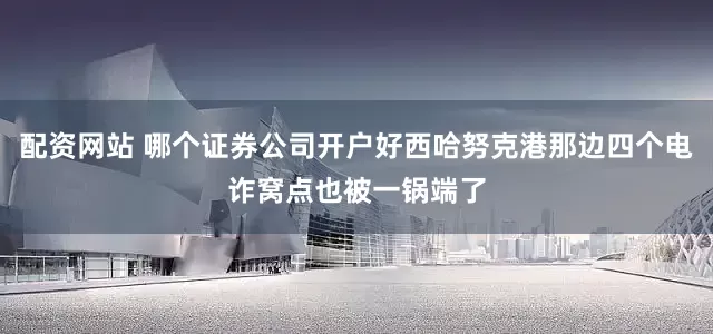 配资网站 哪个证券公司开户好西哈努克港那边四个电诈窝点也被一锅端了