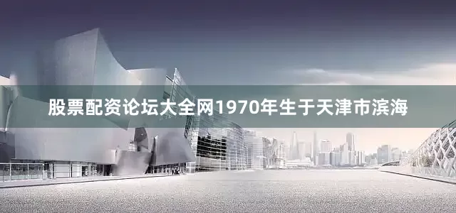 股票配资论坛大全网1970年生于天津市滨海