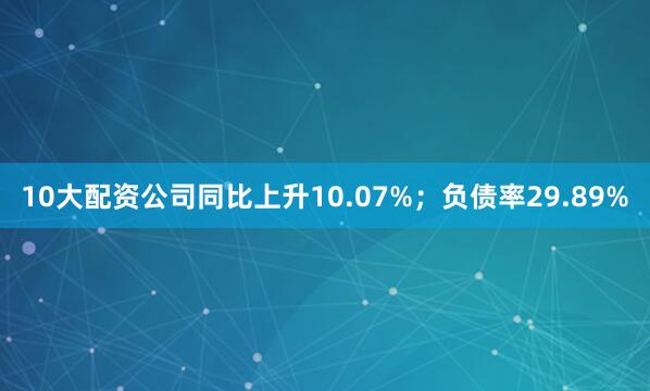 10大配资公司同比上升10.07%；负债率29.89%