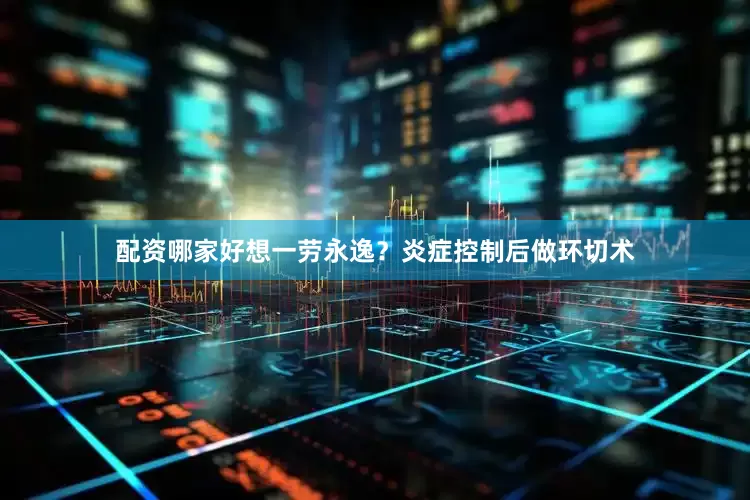 配资哪家好想一劳永逸？炎症控制后做环切术